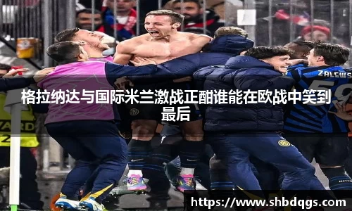 格拉纳达与国际米兰激战正酣谁能在欧战中笑到最后
